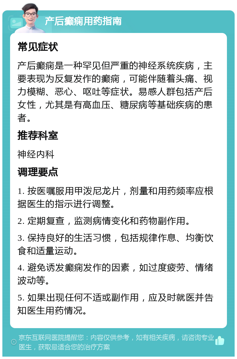 产后癫痫用药指南 常见症状 产后癫痫是一种罕见但严重的神经系统疾病，主要表现为反复发作的癫痫，可能伴随着头痛、视力模糊、恶心、呕吐等症状。易感人群包括产后女性，尤其是有高血压、糖尿病等基础疾病的患者。 推荐科室 神经内科 调理要点 1. 按医嘱服用甲泼尼龙片，剂量和用药频率应根据医生的指示进行调整。 2. 定期复查，监测病情变化和药物副作用。 3. 保持良好的生活习惯，包括规律作息、均衡饮食和适量运动。 4. 避免诱发癫痫发作的因素，如过度疲劳、情绪波动等。 5. 如果出现任何不适或副作用，应及时就医并告知医生用药情况。