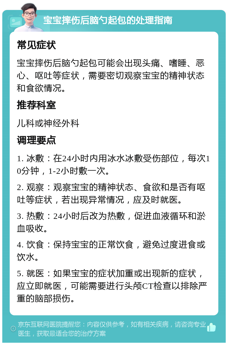 宝宝摔伤后脑勺起包的处理指南 常见症状 宝宝摔伤后脑勺起包可能会出现头痛、嗜睡、恶心、呕吐等症状，需要密切观察宝宝的精神状态和食欲情况。 推荐科室 儿科或神经外科 调理要点 1. 冰敷：在24小时内用冰水冰敷受伤部位，每次10分钟，1-2小时敷一次。 2. 观察：观察宝宝的精神状态、食欲和是否有呕吐等症状，若出现异常情况，应及时就医。 3. 热敷：24小时后改为热敷，促进血液循环和淤血吸收。 4. 饮食：保持宝宝的正常饮食，避免过度进食或饮水。 5. 就医：如果宝宝的症状加重或出现新的症状，应立即就医，可能需要进行头颅CT检查以排除严重的脑部损伤。