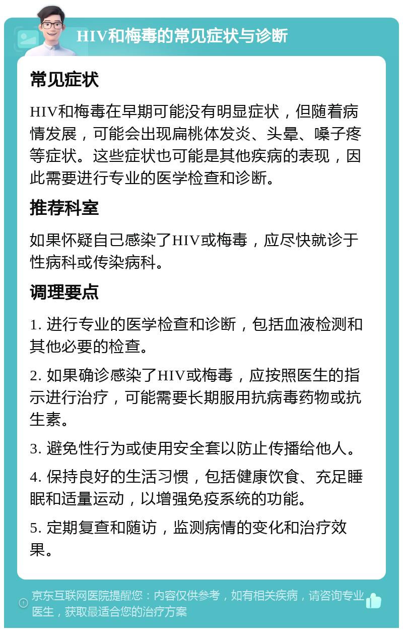 HIV和梅毒的常见症状与诊断 常见症状 HIV和梅毒在早期可能没有明显症状，但随着病情发展，可能会出现扁桃体发炎、头晕、嗓子疼等症状。这些症状也可能是其他疾病的表现，因此需要进行专业的医学检查和诊断。 推荐科室 如果怀疑自己感染了HIV或梅毒，应尽快就诊于性病科或传染病科。 调理要点 1. 进行专业的医学检查和诊断，包括血液检测和其他必要的检查。 2. 如果确诊感染了HIV或梅毒，应按照医生的指示进行治疗，可能需要长期服用抗病毒药物或抗生素。 3. 避免性行为或使用安全套以防止传播给他人。 4. 保持良好的生活习惯，包括健康饮食、充足睡眠和适量运动，以增强免疫系统的功能。 5. 定期复查和随访，监测病情的变化和治疗效果。