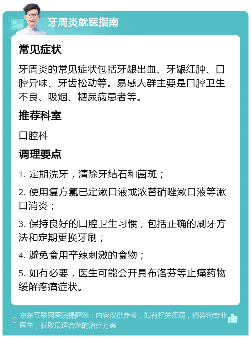 牙周炎就医指南 常见症状 牙周炎的常见症状包括牙龈出血、牙龈红肿、口腔异味、牙齿松动等。易感人群主要是口腔卫生不良、吸烟、糖尿病患者等。 推荐科室 口腔科 调理要点 1. 定期洗牙，清除牙结石和菌斑； 2. 使用复方氯已定漱口液或浓替硝唑漱口液等漱口消炎； 3. 保持良好的口腔卫生习惯，包括正确的刷牙方法和定期更换牙刷； 4. 避免食用辛辣刺激的食物； 5. 如有必要，医生可能会开具布洛芬等止痛药物缓解疼痛症状。