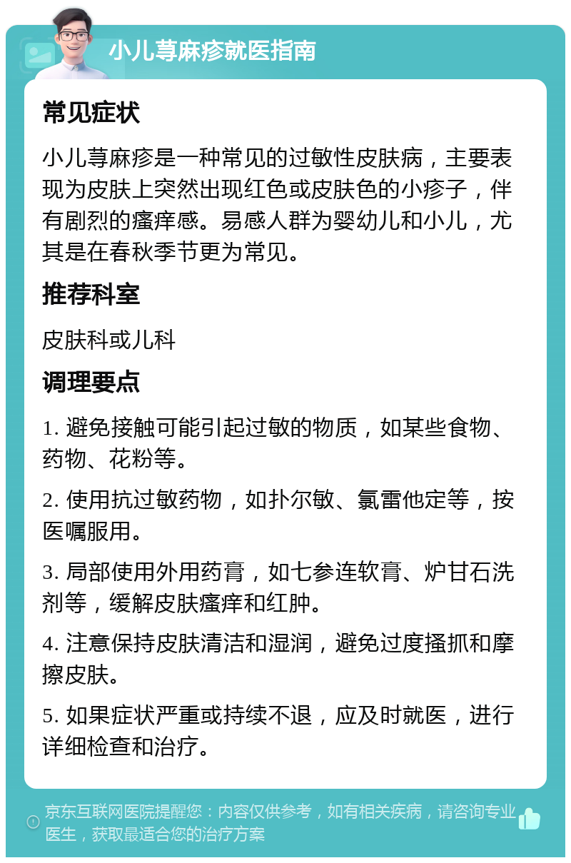 小儿荨麻疹就医指南 常见症状 小儿荨麻疹是一种常见的过敏性皮肤病，主要表现为皮肤上突然出现红色或皮肤色的小疹子，伴有剧烈的瘙痒感。易感人群为婴幼儿和小儿，尤其是在春秋季节更为常见。 推荐科室 皮肤科或儿科 调理要点 1. 避免接触可能引起过敏的物质，如某些食物、药物、花粉等。 2. 使用抗过敏药物，如扑尔敏、氯雷他定等，按医嘱服用。 3. 局部使用外用药膏，如七参连软膏、炉甘石洗剂等，缓解皮肤瘙痒和红肿。 4. 注意保持皮肤清洁和湿润，避免过度搔抓和摩擦皮肤。 5. 如果症状严重或持续不退，应及时就医，进行详细检查和治疗。