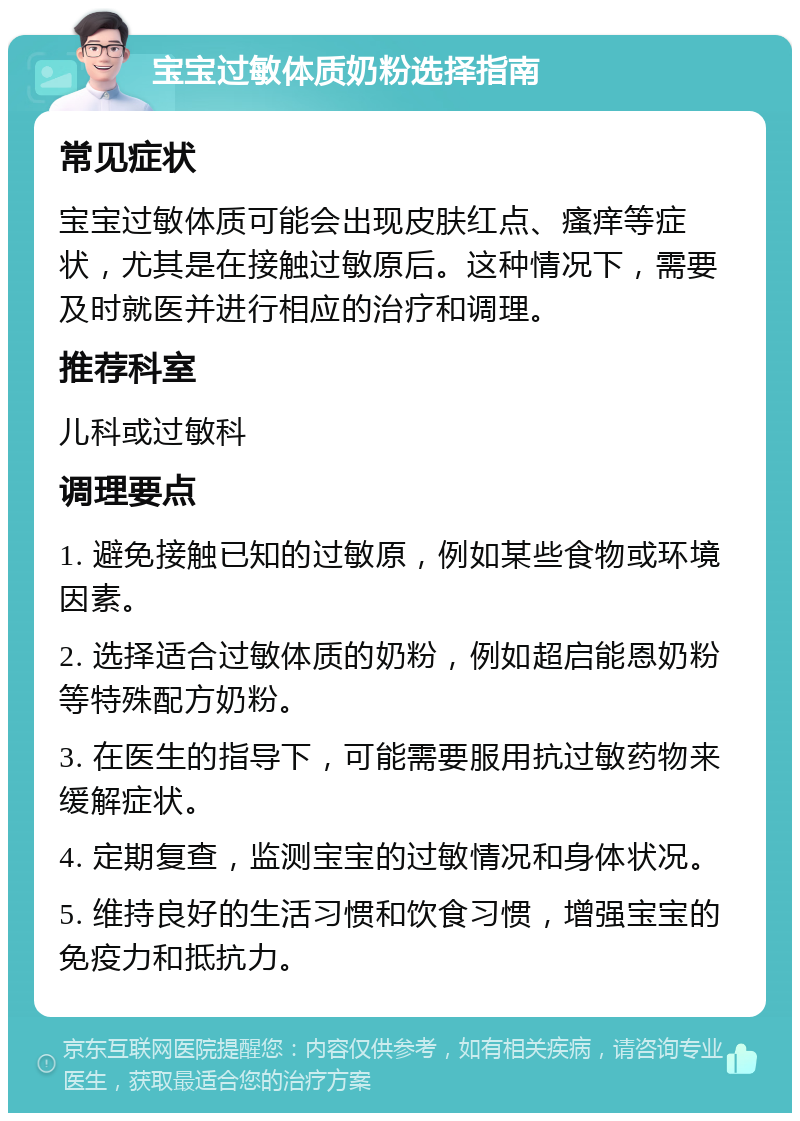 宝宝过敏体质奶粉选择指南 常见症状 宝宝过敏体质可能会出现皮肤红点、瘙痒等症状，尤其是在接触过敏原后。这种情况下，需要及时就医并进行相应的治疗和调理。 推荐科室 儿科或过敏科 调理要点 1. 避免接触已知的过敏原，例如某些食物或环境因素。 2. 选择适合过敏体质的奶粉，例如超启能恩奶粉等特殊配方奶粉。 3. 在医生的指导下，可能需要服用抗过敏药物来缓解症状。 4. 定期复查，监测宝宝的过敏情况和身体状况。 5. 维持良好的生活习惯和饮食习惯，增强宝宝的免疫力和抵抗力。