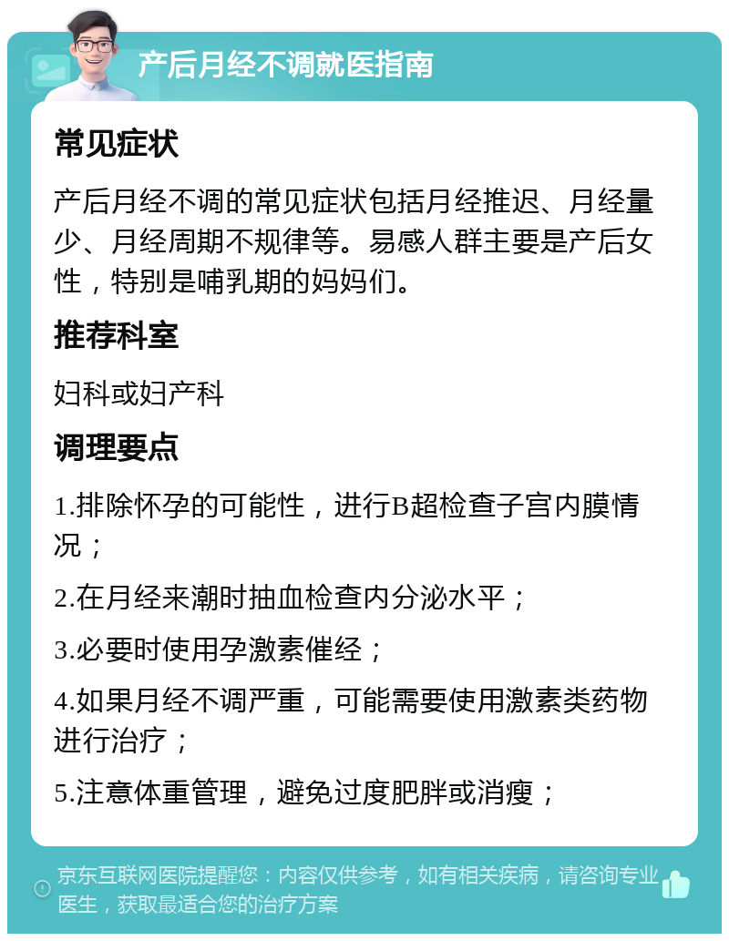 产后月经不调就医指南 常见症状 产后月经不调的常见症状包括月经推迟、月经量少、月经周期不规律等。易感人群主要是产后女性，特别是哺乳期的妈妈们。 推荐科室 妇科或妇产科 调理要点 1.排除怀孕的可能性，进行B超检查子宫内膜情况； 2.在月经来潮时抽血检查内分泌水平； 3.必要时使用孕激素催经； 4.如果月经不调严重，可能需要使用激素类药物进行治疗； 5.注意体重管理，避免过度肥胖或消瘦；