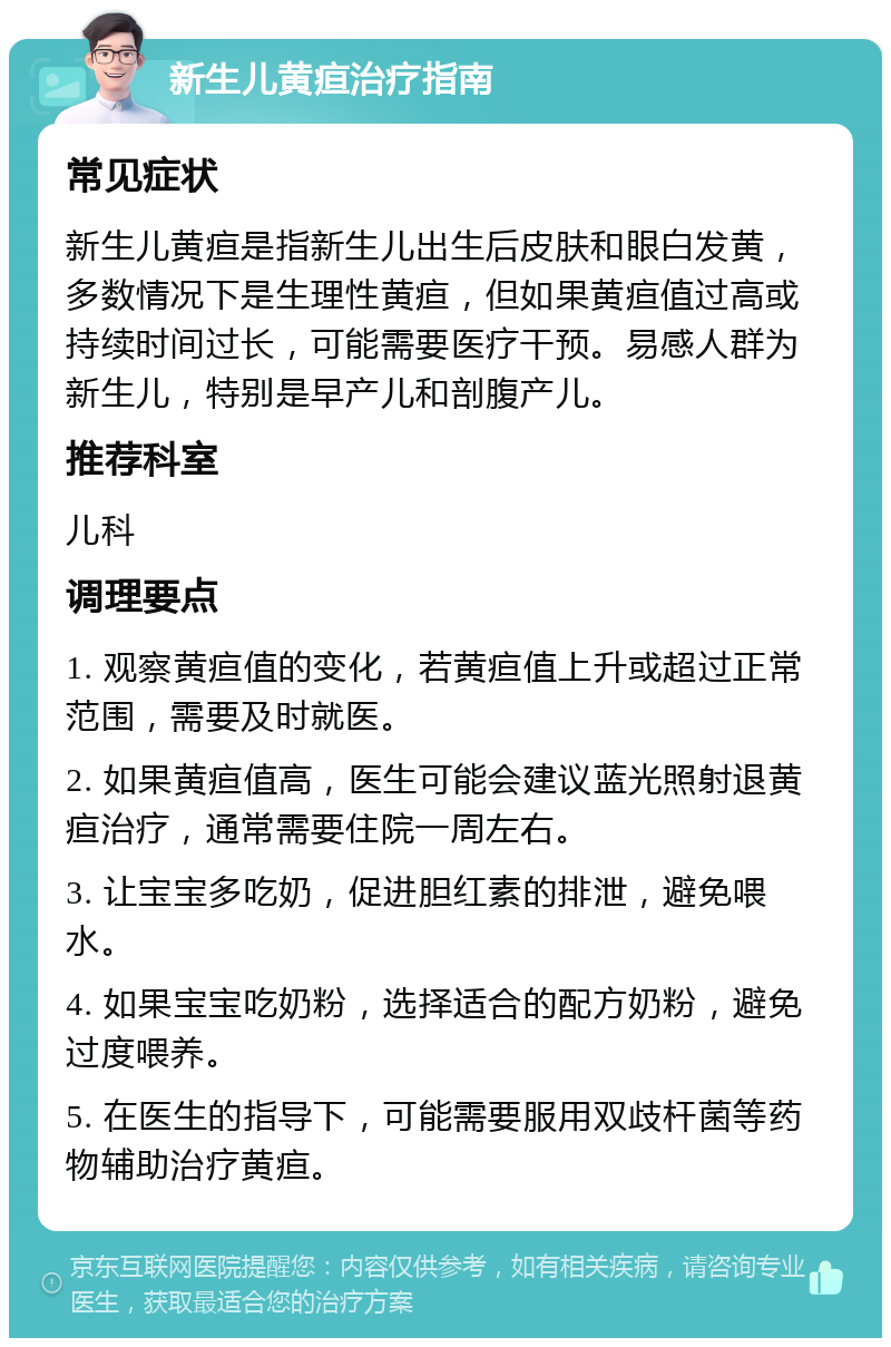 新生儿黄疸治疗指南 常见症状 新生儿黄疸是指新生儿出生后皮肤和眼白发黄，多数情况下是生理性黄疸，但如果黄疸值过高或持续时间过长，可能需要医疗干预。易感人群为新生儿，特别是早产儿和剖腹产儿。 推荐科室 儿科 调理要点 1. 观察黄疸值的变化，若黄疸值上升或超过正常范围，需要及时就医。 2. 如果黄疸值高，医生可能会建议蓝光照射退黄疸治疗，通常需要住院一周左右。 3. 让宝宝多吃奶，促进胆红素的排泄，避免喂水。 4. 如果宝宝吃奶粉，选择适合的配方奶粉，避免过度喂养。 5. 在医生的指导下，可能需要服用双歧杆菌等药物辅助治疗黄疸。