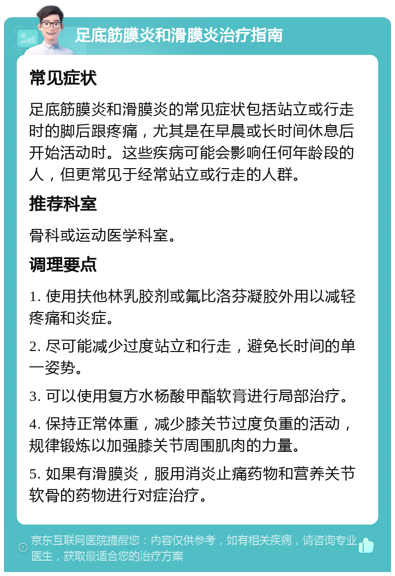 足底筋膜炎和滑膜炎治疗指南 常见症状 足底筋膜炎和滑膜炎的常见症状包括站立或行走时的脚后跟疼痛，尤其是在早晨或长时间休息后开始活动时。这些疾病可能会影响任何年龄段的人，但更常见于经常站立或行走的人群。 推荐科室 骨科或运动医学科室。 调理要点 1. 使用扶他林乳胶剂或氟比洛芬凝胶外用以减轻疼痛和炎症。 2. 尽可能减少过度站立和行走，避免长时间的单一姿势。 3. 可以使用复方水杨酸甲酯软膏进行局部治疗。 4. 保持正常体重，减少膝关节过度负重的活动，规律锻炼以加强膝关节周围肌肉的力量。 5. 如果有滑膜炎，服用消炎止痛药物和营养关节软骨的药物进行对症治疗。