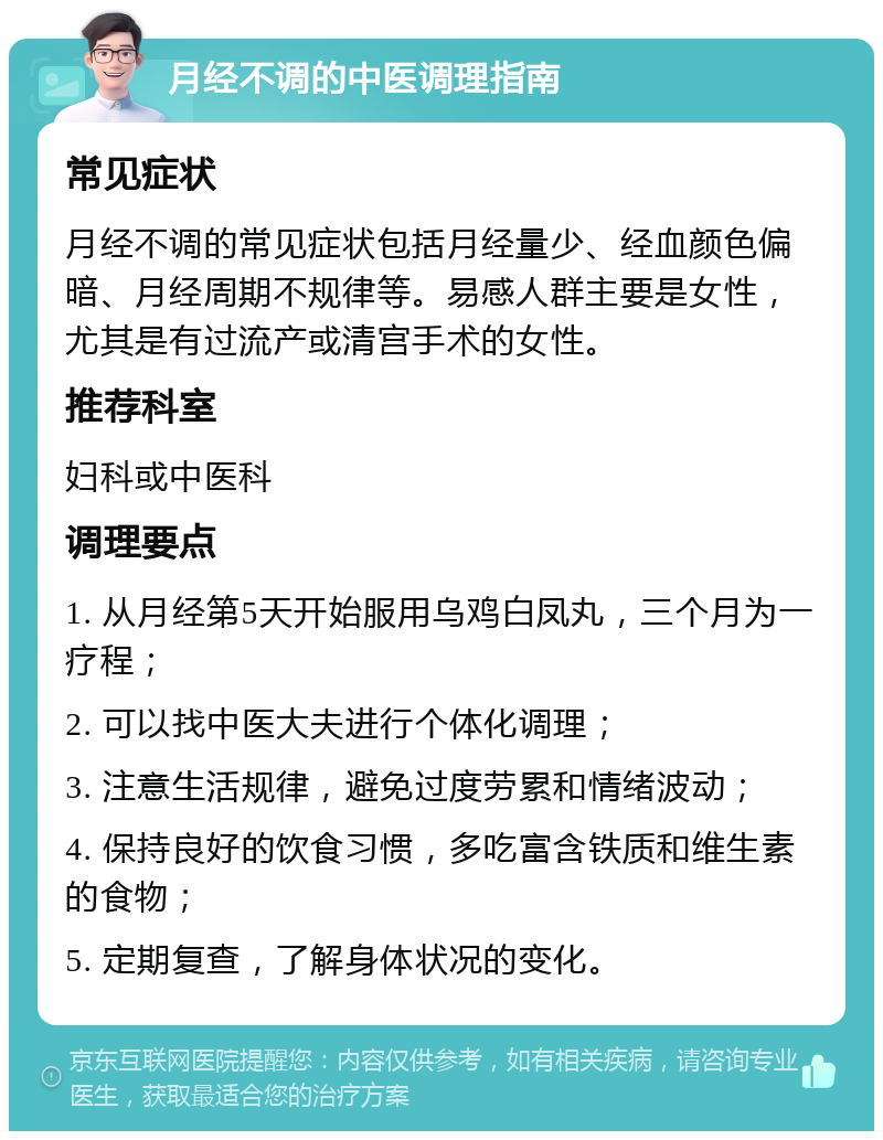 月经不调的中医调理指南 常见症状 月经不调的常见症状包括月经量少、经血颜色偏暗、月经周期不规律等。易感人群主要是女性，尤其是有过流产或清宫手术的女性。 推荐科室 妇科或中医科 调理要点 1. 从月经第5天开始服用乌鸡白凤丸，三个月为一疗程； 2. 可以找中医大夫进行个体化调理； 3. 注意生活规律，避免过度劳累和情绪波动； 4. 保持良好的饮食习惯，多吃富含铁质和维生素的食物； 5. 定期复查，了解身体状况的变化。