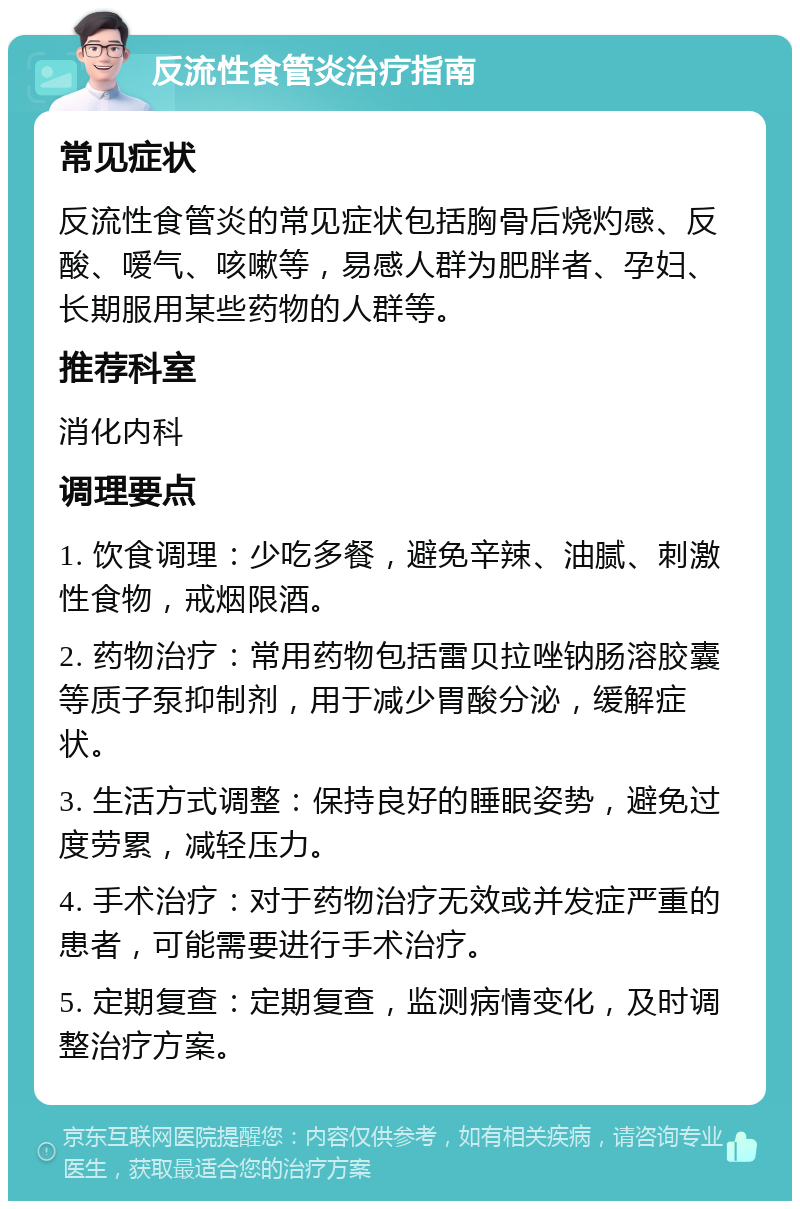 反流性食管炎治疗指南 常见症状 反流性食管炎的常见症状包括胸骨后烧灼感、反酸、嗳气、咳嗽等，易感人群为肥胖者、孕妇、长期服用某些药物的人群等。 推荐科室 消化内科 调理要点 1. 饮食调理：少吃多餐，避免辛辣、油腻、刺激性食物，戒烟限酒。 2. 药物治疗：常用药物包括雷贝拉唑钠肠溶胶囊等质子泵抑制剂，用于减少胃酸分泌，缓解症状。 3. 生活方式调整：保持良好的睡眠姿势，避免过度劳累，减轻压力。 4. 手术治疗：对于药物治疗无效或并发症严重的患者，可能需要进行手术治疗。 5. 定期复查：定期复查，监测病情变化，及时调整治疗方案。