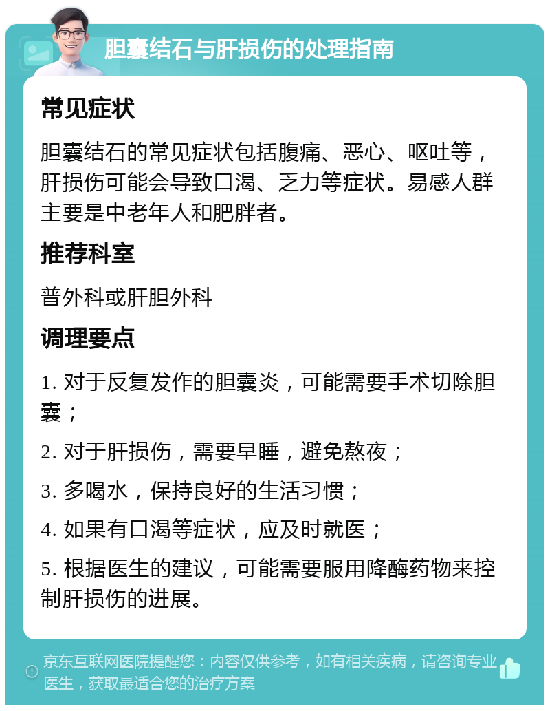 胆囊结石与肝损伤的处理指南 常见症状 胆囊结石的常见症状包括腹痛、恶心、呕吐等，肝损伤可能会导致口渴、乏力等症状。易感人群主要是中老年人和肥胖者。 推荐科室 普外科或肝胆外科 调理要点 1. 对于反复发作的胆囊炎，可能需要手术切除胆囊； 2. 对于肝损伤，需要早睡，避免熬夜； 3. 多喝水，保持良好的生活习惯； 4. 如果有口渴等症状，应及时就医； 5. 根据医生的建议，可能需要服用降酶药物来控制肝损伤的进展。