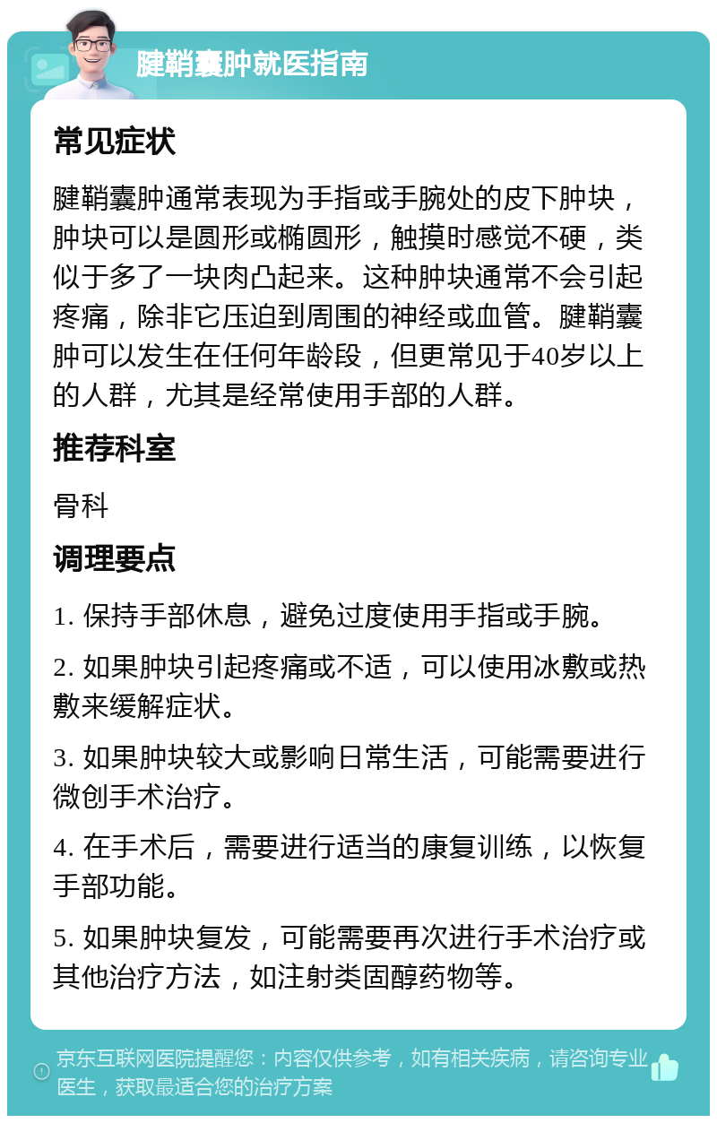 腱鞘囊肿就医指南 常见症状 腱鞘囊肿通常表现为手指或手腕处的皮下肿块，肿块可以是圆形或椭圆形，触摸时感觉不硬，类似于多了一块肉凸起来。这种肿块通常不会引起疼痛，除非它压迫到周围的神经或血管。腱鞘囊肿可以发生在任何年龄段，但更常见于40岁以上的人群，尤其是经常使用手部的人群。 推荐科室 骨科 调理要点 1. 保持手部休息，避免过度使用手指或手腕。 2. 如果肿块引起疼痛或不适，可以使用冰敷或热敷来缓解症状。 3. 如果肿块较大或影响日常生活，可能需要进行微创手术治疗。 4. 在手术后，需要进行适当的康复训练，以恢复手部功能。 5. 如果肿块复发，可能需要再次进行手术治疗或其他治疗方法，如注射类固醇药物等。