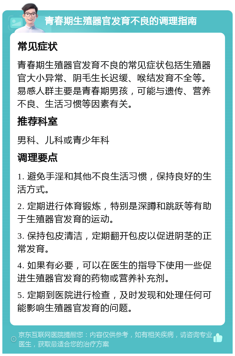 青春期生殖器官发育不良的调理指南 常见症状 青春期生殖器官发育不良的常见症状包括生殖器官大小异常、阴毛生长迟缓、喉结发育不全等。易感人群主要是青春期男孩，可能与遗传、营养不良、生活习惯等因素有关。 推荐科室 男科、儿科或青少年科 调理要点 1. 避免手淫和其他不良生活习惯，保持良好的生活方式。 2. 定期进行体育锻炼，特别是深蹲和跳跃等有助于生殖器官发育的运动。 3. 保持包皮清洁，定期翻开包皮以促进阴茎的正常发育。 4. 如果有必要，可以在医生的指导下使用一些促进生殖器官发育的药物或营养补充剂。 5. 定期到医院进行检查，及时发现和处理任何可能影响生殖器官发育的问题。