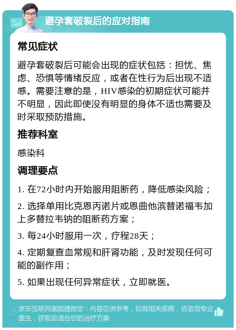 避孕套破裂后的应对指南 常见症状 避孕套破裂后可能会出现的症状包括：担忧、焦虑、恐惧等情绪反应，或者在性行为后出现不适感。需要注意的是，HIV感染的初期症状可能并不明显，因此即使没有明显的身体不适也需要及时采取预防措施。 推荐科室 感染科 调理要点 1. 在72小时内开始服用阻断药，降低感染风险； 2. 选择单用比克恩丙诺片或恩曲他滨替诺福韦加上多替拉韦钠的阻断药方案； 3. 每24小时服用一次，疗程28天； 4. 定期复查血常规和肝肾功能，及时发现任何可能的副作用； 5. 如果出现任何异常症状，立即就医。