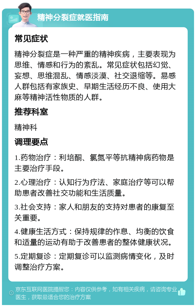 精神分裂症就医指南 常见症状 精神分裂症是一种严重的精神疾病，主要表现为思维、情感和行为的紊乱。常见症状包括幻觉、妄想、思维混乱、情感淡漠、社交退缩等。易感人群包括有家族史、早期生活经历不良、使用大麻等精神活性物质的人群。 推荐科室 精神科 调理要点 1.药物治疗：利培酮、氯氮平等抗精神病药物是主要治疗手段。 2.心理治疗：认知行为疗法、家庭治疗等可以帮助患者改善社交功能和生活质量。 3.社会支持：家人和朋友的支持对患者的康复至关重要。 4.健康生活方式：保持规律的作息、均衡的饮食和适量的运动有助于改善患者的整体健康状况。 5.定期复诊：定期复诊可以监测病情变化，及时调整治疗方案。