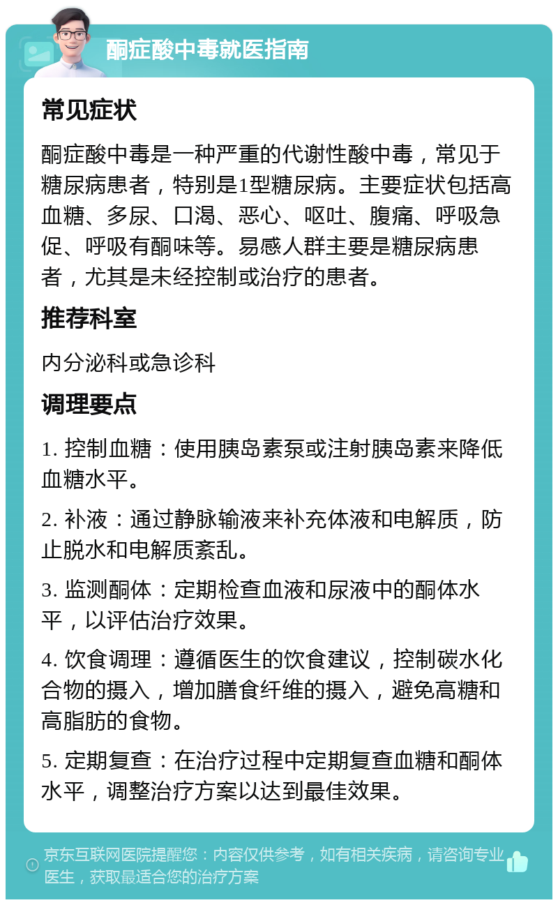 酮症酸中毒就医指南 常见症状 酮症酸中毒是一种严重的代谢性酸中毒，常见于糖尿病患者，特别是1型糖尿病。主要症状包括高血糖、多尿、口渴、恶心、呕吐、腹痛、呼吸急促、呼吸有酮味等。易感人群主要是糖尿病患者，尤其是未经控制或治疗的患者。 推荐科室 内分泌科或急诊科 调理要点 1. 控制血糖：使用胰岛素泵或注射胰岛素来降低血糖水平。 2. 补液：通过静脉输液来补充体液和电解质，防止脱水和电解质紊乱。 3. 监测酮体：定期检查血液和尿液中的酮体水平，以评估治疗效果。 4. 饮食调理：遵循医生的饮食建议，控制碳水化合物的摄入，增加膳食纤维的摄入，避免高糖和高脂肪的食物。 5. 定期复查：在治疗过程中定期复查血糖和酮体水平，调整治疗方案以达到最佳效果。