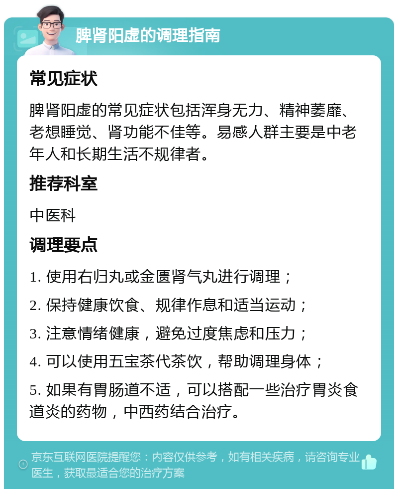 脾肾阳虚的调理指南 常见症状 脾肾阳虚的常见症状包括浑身无力、精神萎靡、老想睡觉、肾功能不佳等。易感人群主要是中老年人和长期生活不规律者。 推荐科室 中医科 调理要点 1. 使用右归丸或金匮肾气丸进行调理； 2. 保持健康饮食、规律作息和适当运动； 3. 注意情绪健康，避免过度焦虑和压力； 4. 可以使用五宝茶代茶饮，帮助调理身体； 5. 如果有胃肠道不适，可以搭配一些治疗胃炎食道炎的药物，中西药结合治疗。