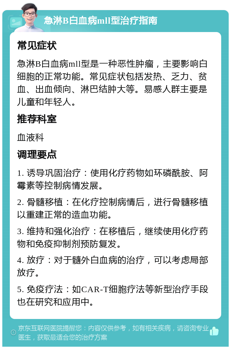 急淋B白血病mll型治疗指南 常见症状 急淋B白血病mll型是一种恶性肿瘤，主要影响白细胞的正常功能。常见症状包括发热、乏力、贫血、出血倾向、淋巴结肿大等。易感人群主要是儿童和年轻人。 推荐科室 血液科 调理要点 1. 诱导巩固治疗：使用化疗药物如环磷酰胺、阿霉素等控制病情发展。 2. 骨髓移植：在化疗控制病情后，进行骨髓移植以重建正常的造血功能。 3. 维持和强化治疗：在移植后，继续使用化疗药物和免疫抑制剂预防复发。 4. 放疗：对于髓外白血病的治疗，可以考虑局部放疗。 5. 免疫疗法：如CAR-T细胞疗法等新型治疗手段也在研究和应用中。