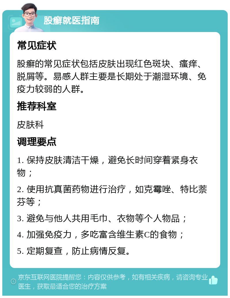 股癣就医指南 常见症状 股癣的常见症状包括皮肤出现红色斑块、瘙痒、脱屑等。易感人群主要是长期处于潮湿环境、免疫力较弱的人群。 推荐科室 皮肤科 调理要点 1. 保持皮肤清洁干燥，避免长时间穿着紧身衣物； 2. 使用抗真菌药物进行治疗，如克霉唑、特比萘芬等； 3. 避免与他人共用毛巾、衣物等个人物品； 4. 加强免疫力，多吃富含维生素C的食物； 5. 定期复查，防止病情反复。