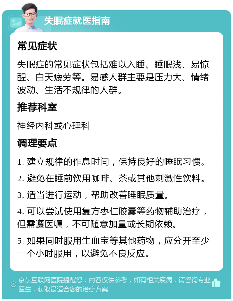 失眠症就医指南 常见症状 失眠症的常见症状包括难以入睡、睡眠浅、易惊醒、白天疲劳等。易感人群主要是压力大、情绪波动、生活不规律的人群。 推荐科室 神经内科或心理科 调理要点 1. 建立规律的作息时间，保持良好的睡眠习惯。 2. 避免在睡前饮用咖啡、茶或其他刺激性饮料。 3. 适当进行运动，帮助改善睡眠质量。 4. 可以尝试使用复方枣仁胶囊等药物辅助治疗，但需遵医嘱，不可随意加量或长期依赖。 5. 如果同时服用生血宝等其他药物，应分开至少一个小时服用，以避免不良反应。