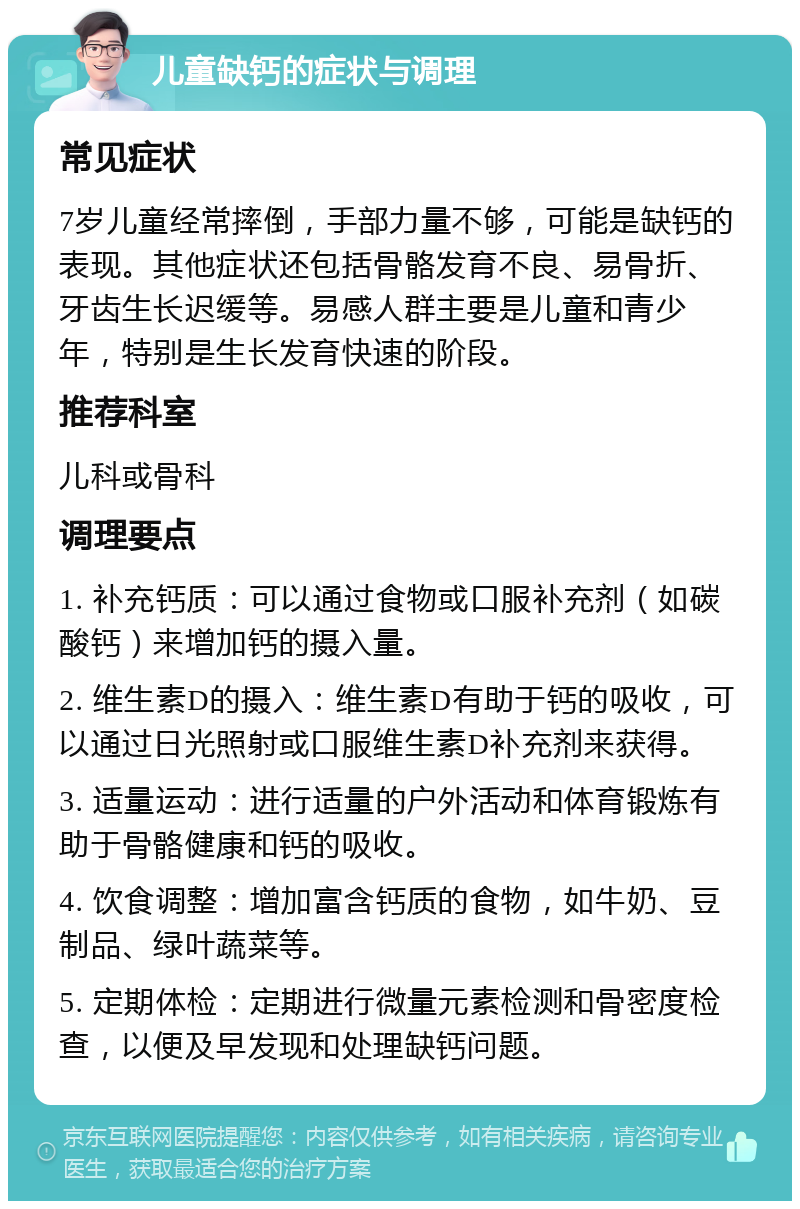 儿童缺钙的症状与调理 常见症状 7岁儿童经常摔倒，手部力量不够，可能是缺钙的表现。其他症状还包括骨骼发育不良、易骨折、牙齿生长迟缓等。易感人群主要是儿童和青少年，特别是生长发育快速的阶段。 推荐科室 儿科或骨科 调理要点 1. 补充钙质：可以通过食物或口服补充剂（如碳酸钙）来增加钙的摄入量。 2. 维生素D的摄入：维生素D有助于钙的吸收，可以通过日光照射或口服维生素D补充剂来获得。 3. 适量运动：进行适量的户外活动和体育锻炼有助于骨骼健康和钙的吸收。 4. 饮食调整：增加富含钙质的食物，如牛奶、豆制品、绿叶蔬菜等。 5. 定期体检：定期进行微量元素检测和骨密度检查，以便及早发现和处理缺钙问题。