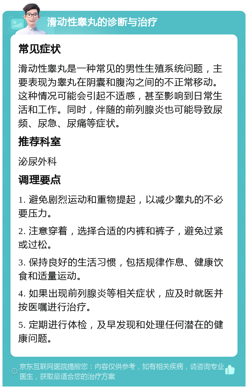 滑动性睾丸的诊断与治疗 常见症状 滑动性睾丸是一种常见的男性生殖系统问题，主要表现为睾丸在阴囊和腹沟之间的不正常移动。这种情况可能会引起不适感，甚至影响到日常生活和工作。同时，伴随的前列腺炎也可能导致尿频、尿急、尿痛等症状。 推荐科室 泌尿外科 调理要点 1. 避免剧烈运动和重物提起，以减少睾丸的不必要压力。 2. 注意穿着，选择合适的内裤和裤子，避免过紧或过松。 3. 保持良好的生活习惯，包括规律作息、健康饮食和适量运动。 4. 如果出现前列腺炎等相关症状，应及时就医并按医嘱进行治疗。 5. 定期进行体检，及早发现和处理任何潜在的健康问题。