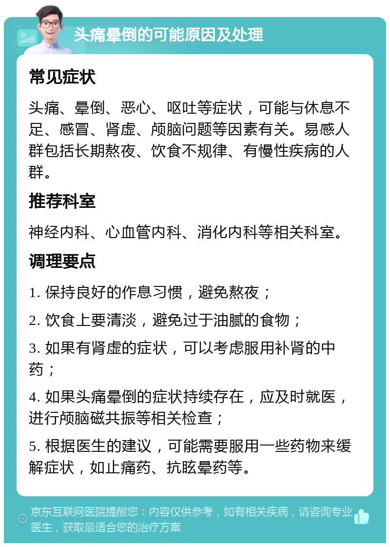 头痛晕倒的可能原因及处理 常见症状 头痛、晕倒、恶心、呕吐等症状，可能与休息不足、感冒、肾虚、颅脑问题等因素有关。易感人群包括长期熬夜、饮食不规律、有慢性疾病的人群。 推荐科室 神经内科、心血管内科、消化内科等相关科室。 调理要点 1. 保持良好的作息习惯，避免熬夜； 2. 饮食上要清淡，避免过于油腻的食物； 3. 如果有肾虚的症状，可以考虑服用补肾的中药； 4. 如果头痛晕倒的症状持续存在，应及时就医，进行颅脑磁共振等相关检查； 5. 根据医生的建议，可能需要服用一些药物来缓解症状，如止痛药、抗眩晕药等。