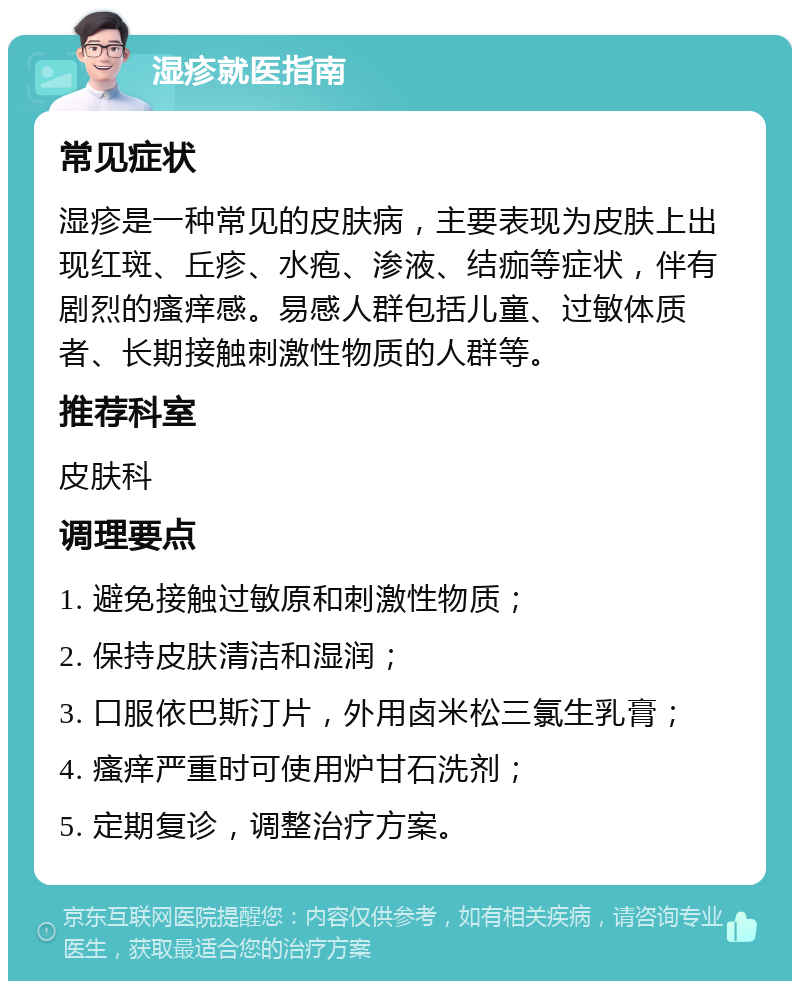 湿疹就医指南 常见症状 湿疹是一种常见的皮肤病，主要表现为皮肤上出现红斑、丘疹、水疱、渗液、结痂等症状，伴有剧烈的瘙痒感。易感人群包括儿童、过敏体质者、长期接触刺激性物质的人群等。 推荐科室 皮肤科 调理要点 1. 避免接触过敏原和刺激性物质； 2. 保持皮肤清洁和湿润； 3. 口服依巴斯汀片，外用卤米松三氯生乳膏； 4. 瘙痒严重时可使用炉甘石洗剂； 5. 定期复诊，调整治疗方案。