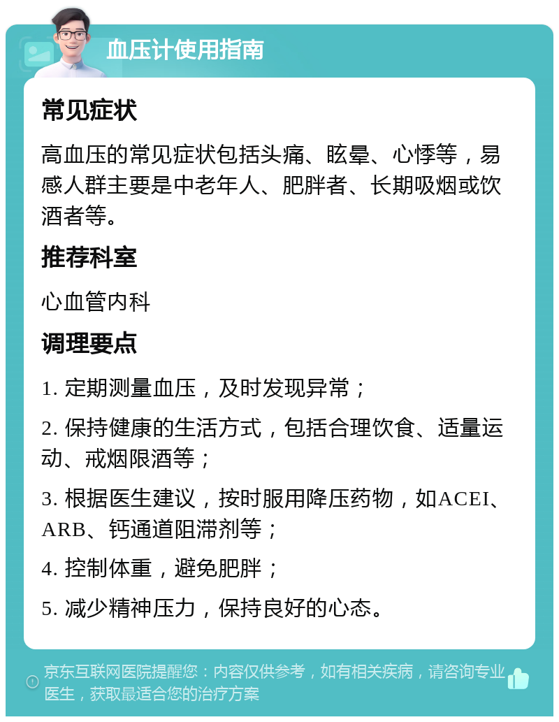 血压计使用指南 常见症状 高血压的常见症状包括头痛、眩晕、心悸等，易感人群主要是中老年人、肥胖者、长期吸烟或饮酒者等。 推荐科室 心血管内科 调理要点 1. 定期测量血压，及时发现异常； 2. 保持健康的生活方式，包括合理饮食、适量运动、戒烟限酒等； 3. 根据医生建议，按时服用降压药物，如ACEI、ARB、钙通道阻滞剂等； 4. 控制体重，避免肥胖； 5. 减少精神压力，保持良好的心态。