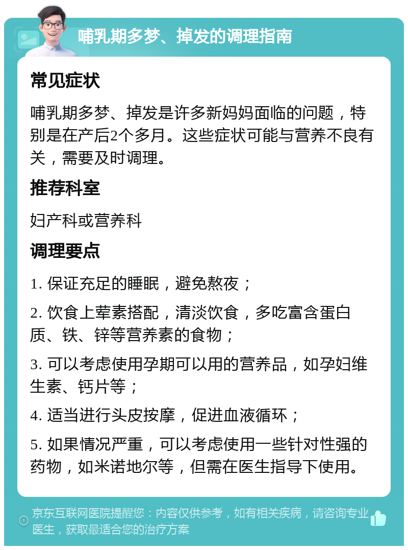 哺乳期多梦、掉发的调理指南 常见症状 哺乳期多梦、掉发是许多新妈妈面临的问题，特别是在产后2个多月。这些症状可能与营养不良有关，需要及时调理。 推荐科室 妇产科或营养科 调理要点 1. 保证充足的睡眠，避免熬夜； 2. 饮食上荤素搭配，清淡饮食，多吃富含蛋白质、铁、锌等营养素的食物； 3. 可以考虑使用孕期可以用的营养品，如孕妇维生素、钙片等； 4. 适当进行头皮按摩，促进血液循环； 5. 如果情况严重，可以考虑使用一些针对性强的药物，如米诺地尔等，但需在医生指导下使用。