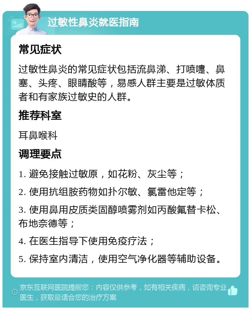 过敏性鼻炎就医指南 常见症状 过敏性鼻炎的常见症状包括流鼻涕、打喷嚏、鼻塞、头疼、眼睛酸等，易感人群主要是过敏体质者和有家族过敏史的人群。 推荐科室 耳鼻喉科 调理要点 1. 避免接触过敏原，如花粉、灰尘等； 2. 使用抗组胺药物如扑尔敏、氯雷他定等； 3. 使用鼻用皮质类固醇喷雾剂如丙酸氟替卡松、布地奈德等； 4. 在医生指导下使用免疫疗法； 5. 保持室内清洁，使用空气净化器等辅助设备。