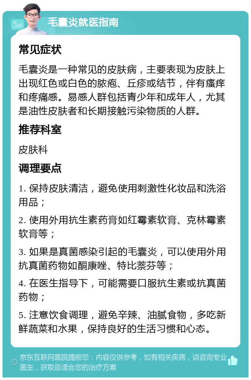 毛囊炎就医指南 常见症状 毛囊炎是一种常见的皮肤病，主要表现为皮肤上出现红色或白色的脓疱、丘疹或结节，伴有瘙痒和疼痛感。易感人群包括青少年和成年人，尤其是油性皮肤者和长期接触污染物质的人群。 推荐科室 皮肤科 调理要点 1. 保持皮肤清洁，避免使用刺激性化妆品和洗浴用品； 2. 使用外用抗生素药膏如红霉素软膏、克林霉素软膏等； 3. 如果是真菌感染引起的毛囊炎，可以使用外用抗真菌药物如酮康唑、特比萘芬等； 4. 在医生指导下，可能需要口服抗生素或抗真菌药物； 5. 注意饮食调理，避免辛辣、油腻食物，多吃新鲜蔬菜和水果，保持良好的生活习惯和心态。