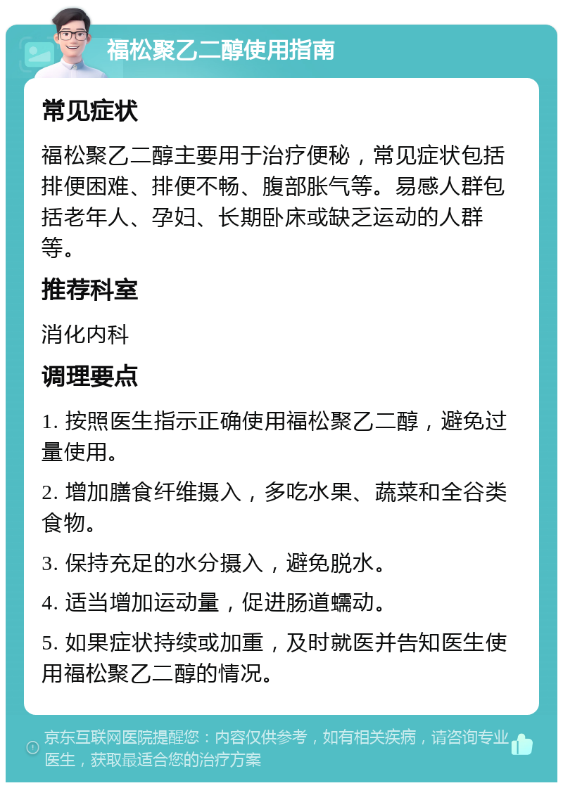 福松聚乙二醇使用指南 常见症状 福松聚乙二醇主要用于治疗便秘，常见症状包括排便困难、排便不畅、腹部胀气等。易感人群包括老年人、孕妇、长期卧床或缺乏运动的人群等。 推荐科室 消化内科 调理要点 1. 按照医生指示正确使用福松聚乙二醇，避免过量使用。 2. 增加膳食纤维摄入，多吃水果、蔬菜和全谷类食物。 3. 保持充足的水分摄入，避免脱水。 4. 适当增加运动量，促进肠道蠕动。 5. 如果症状持续或加重，及时就医并告知医生使用福松聚乙二醇的情况。