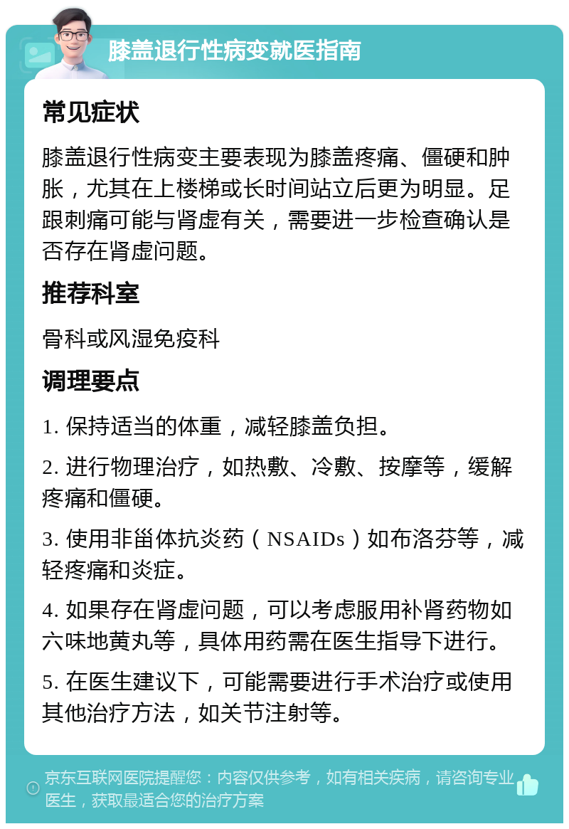 膝盖退行性病变就医指南 常见症状 膝盖退行性病变主要表现为膝盖疼痛、僵硬和肿胀，尤其在上楼梯或长时间站立后更为明显。足跟刺痛可能与肾虚有关，需要进一步检查确认是否存在肾虚问题。 推荐科室 骨科或风湿免疫科 调理要点 1. 保持适当的体重，减轻膝盖负担。 2. 进行物理治疗，如热敷、冷敷、按摩等，缓解疼痛和僵硬。 3. 使用非甾体抗炎药（NSAIDs）如布洛芬等，减轻疼痛和炎症。 4. 如果存在肾虚问题，可以考虑服用补肾药物如六味地黄丸等，具体用药需在医生指导下进行。 5. 在医生建议下，可能需要进行手术治疗或使用其他治疗方法，如关节注射等。