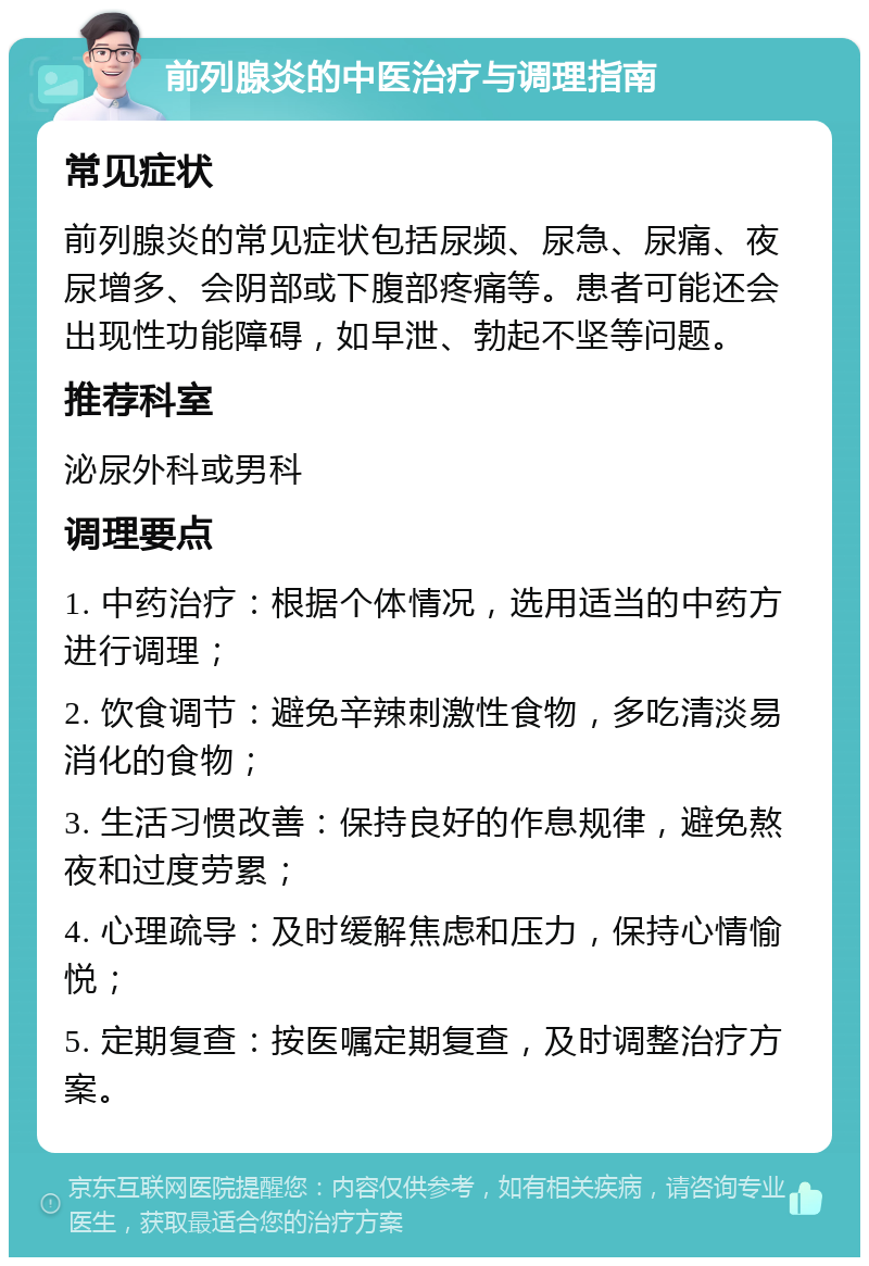 前列腺炎的中医治疗与调理指南 常见症状 前列腺炎的常见症状包括尿频、尿急、尿痛、夜尿增多、会阴部或下腹部疼痛等。患者可能还会出现性功能障碍，如早泄、勃起不坚等问题。 推荐科室 泌尿外科或男科 调理要点 1. 中药治疗：根据个体情况，选用适当的中药方进行调理； 2. 饮食调节：避免辛辣刺激性食物，多吃清淡易消化的食物； 3. 生活习惯改善：保持良好的作息规律，避免熬夜和过度劳累； 4. 心理疏导：及时缓解焦虑和压力，保持心情愉悦； 5. 定期复查：按医嘱定期复查，及时调整治疗方案。