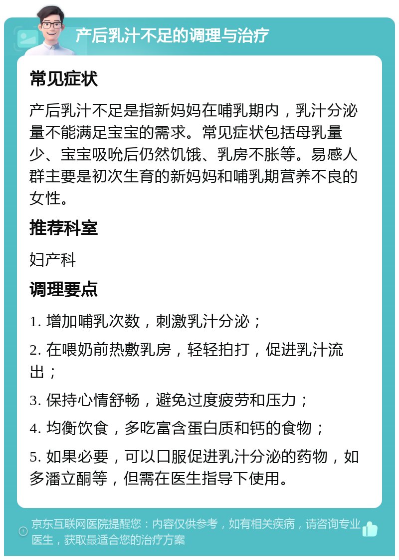 产后乳汁不足的调理与治疗 常见症状 产后乳汁不足是指新妈妈在哺乳期内，乳汁分泌量不能满足宝宝的需求。常见症状包括母乳量少、宝宝吸吮后仍然饥饿、乳房不胀等。易感人群主要是初次生育的新妈妈和哺乳期营养不良的女性。 推荐科室 妇产科 调理要点 1. 增加哺乳次数，刺激乳汁分泌； 2. 在喂奶前热敷乳房，轻轻拍打，促进乳汁流出； 3. 保持心情舒畅，避免过度疲劳和压力； 4. 均衡饮食，多吃富含蛋白质和钙的食物； 5. 如果必要，可以口服促进乳汁分泌的药物，如多潘立酮等，但需在医生指导下使用。