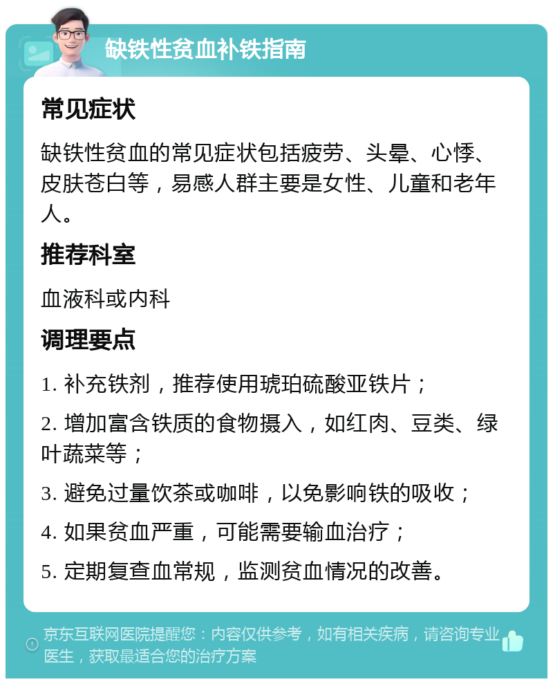 缺铁性贫血补铁指南 常见症状 缺铁性贫血的常见症状包括疲劳、头晕、心悸、皮肤苍白等，易感人群主要是女性、儿童和老年人。 推荐科室 血液科或内科 调理要点 1. 补充铁剂，推荐使用琥珀硫酸亚铁片； 2. 增加富含铁质的食物摄入，如红肉、豆类、绿叶蔬菜等； 3. 避免过量饮茶或咖啡，以免影响铁的吸收； 4. 如果贫血严重，可能需要输血治疗； 5. 定期复查血常规，监测贫血情况的改善。