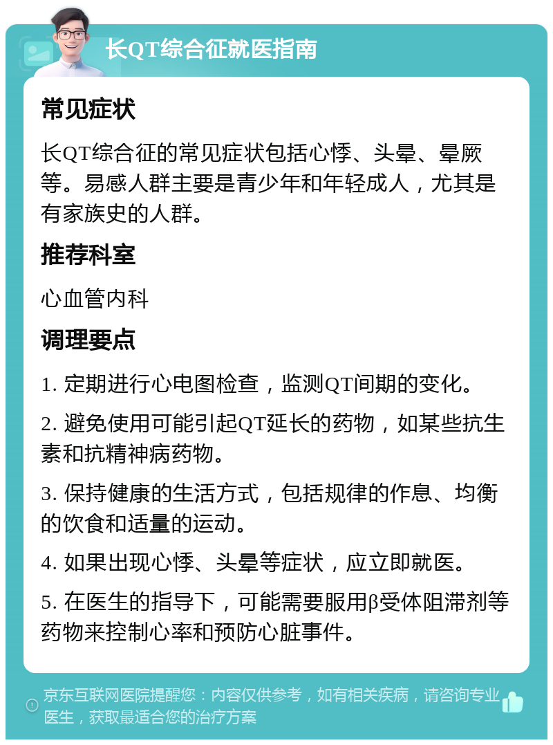 长QT综合征就医指南 常见症状 长QT综合征的常见症状包括心悸、头晕、晕厥等。易感人群主要是青少年和年轻成人，尤其是有家族史的人群。 推荐科室 心血管内科 调理要点 1. 定期进行心电图检查，监测QT间期的变化。 2. 避免使用可能引起QT延长的药物，如某些抗生素和抗精神病药物。 3. 保持健康的生活方式，包括规律的作息、均衡的饮食和适量的运动。 4. 如果出现心悸、头晕等症状，应立即就医。 5. 在医生的指导下，可能需要服用β受体阻滞剂等药物来控制心率和预防心脏事件。