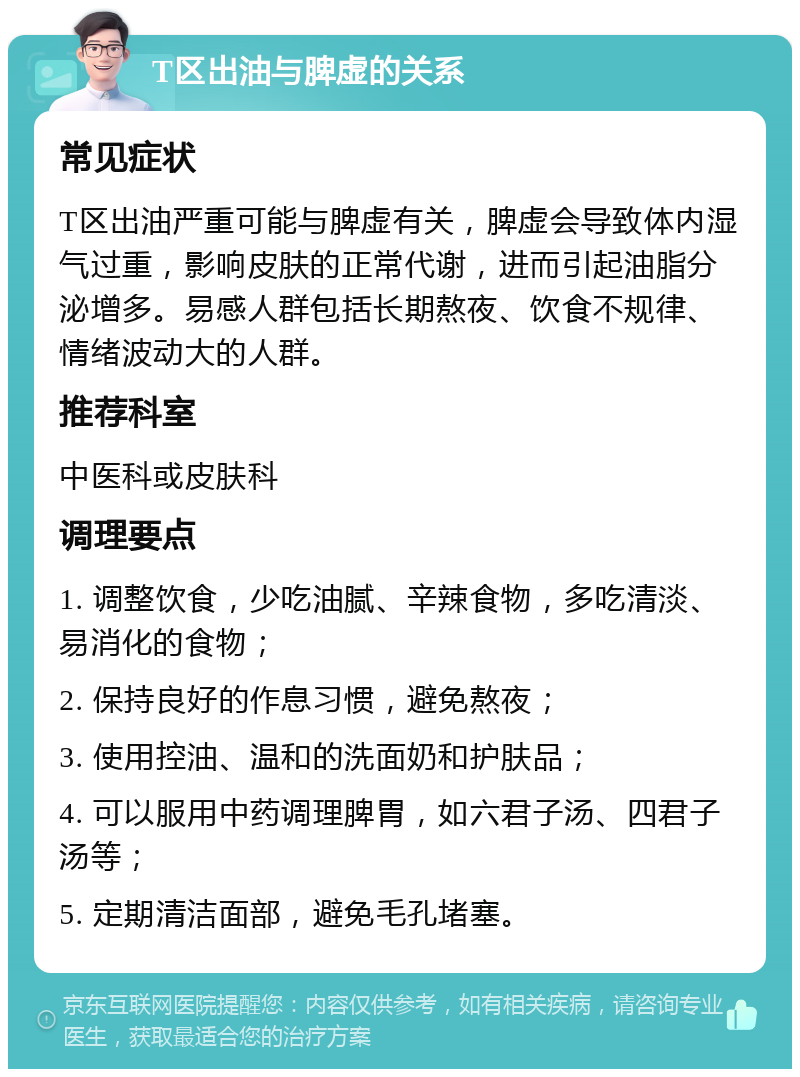 T区出油与脾虚的关系 常见症状 T区出油严重可能与脾虚有关，脾虚会导致体内湿气过重，影响皮肤的正常代谢，进而引起油脂分泌增多。易感人群包括长期熬夜、饮食不规律、情绪波动大的人群。 推荐科室 中医科或皮肤科 调理要点 1. 调整饮食，少吃油腻、辛辣食物，多吃清淡、易消化的食物； 2. 保持良好的作息习惯，避免熬夜； 3. 使用控油、温和的洗面奶和护肤品； 4. 可以服用中药调理脾胃，如六君子汤、四君子汤等； 5. 定期清洁面部，避免毛孔堵塞。