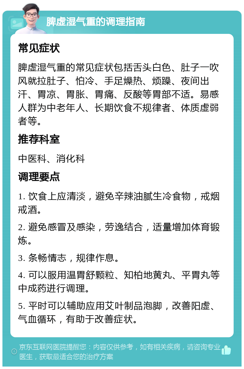 脾虚湿气重的调理指南 常见症状 脾虚湿气重的常见症状包括舌头白色、肚子一吹风就拉肚子、怕冷、手足燥热、烦躁、夜间出汗、胃凉、胃胀、胃痛、反酸等胃部不适。易感人群为中老年人、长期饮食不规律者、体质虚弱者等。 推荐科室 中医科、消化科 调理要点 1. 饮食上应清淡，避免辛辣油腻生冷食物，戒烟戒酒。 2. 避免感冒及感染，劳逸结合，适量增加体育锻炼。 3. 条畅情志，规律作息。 4. 可以服用温胃舒颗粒、知柏地黄丸、平胃丸等中成药进行调理。 5. 平时可以辅助应用艾叶制品泡脚，改善阳虚、气血循环，有助于改善症状。