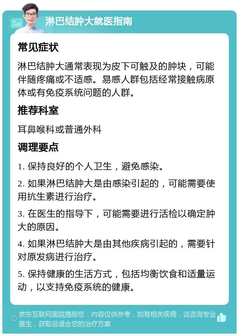 淋巴结肿大就医指南 常见症状 淋巴结肿大通常表现为皮下可触及的肿块，可能伴随疼痛或不适感。易感人群包括经常接触病原体或有免疫系统问题的人群。 推荐科室 耳鼻喉科或普通外科 调理要点 1. 保持良好的个人卫生，避免感染。 2. 如果淋巴结肿大是由感染引起的，可能需要使用抗生素进行治疗。 3. 在医生的指导下，可能需要进行活检以确定肿大的原因。 4. 如果淋巴结肿大是由其他疾病引起的，需要针对原发病进行治疗。 5. 保持健康的生活方式，包括均衡饮食和适量运动，以支持免疫系统的健康。