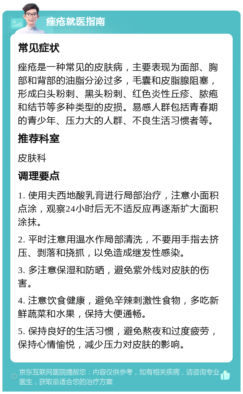 痤疮就医指南 常见症状 痤疮是一种常见的皮肤病，主要表现为面部、胸部和背部的油脂分泌过多，毛囊和皮脂腺阻塞，形成白头粉刺、黑头粉刺、红色炎性丘疹、脓疱和结节等多种类型的皮损。易感人群包括青春期的青少年、压力大的人群、不良生活习惯者等。 推荐科室 皮肤科 调理要点 1. 使用夫西地酸乳膏进行局部治疗，注意小面积点涂，观察24小时后无不适反应再逐渐扩大面积涂抹。 2. 平时注意用温水作局部清洗，不要用手指去挤压、剥落和挠抓，以免造成继发性感染。 3. 多注意保湿和防晒，避免紫外线对皮肤的伤害。 4. 注意饮食健康，避免辛辣刺激性食物，多吃新鲜蔬菜和水果，保持大便通畅。 5. 保持良好的生活习惯，避免熬夜和过度疲劳，保持心情愉悦，减少压力对皮肤的影响。