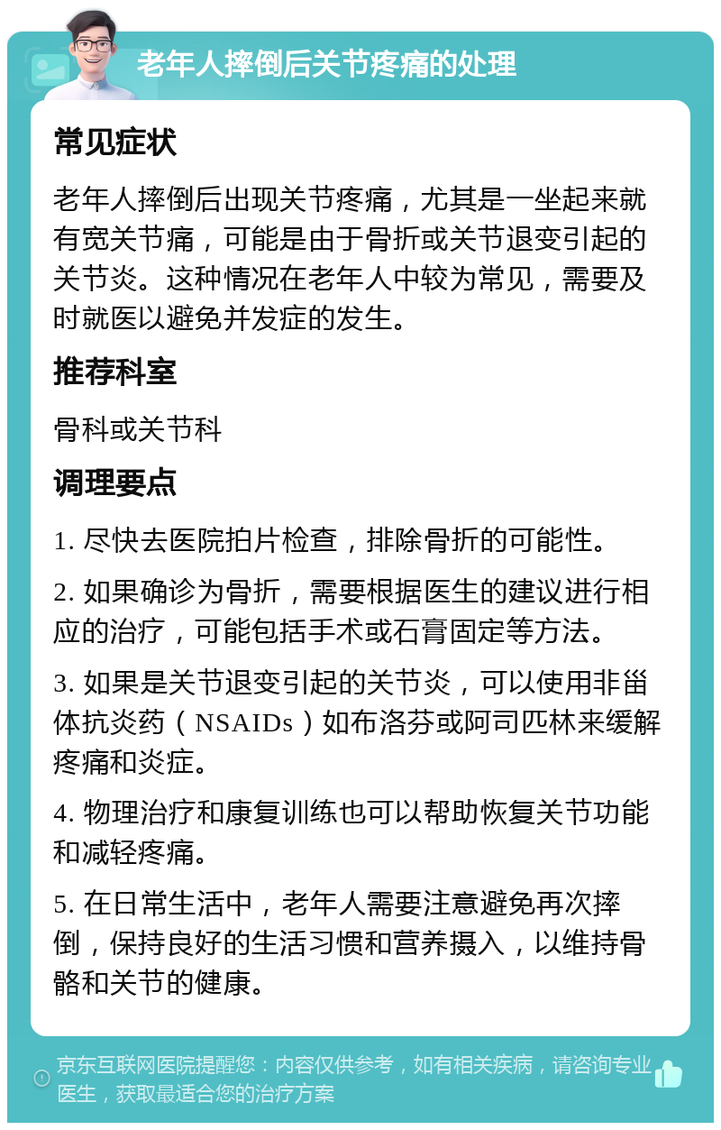 老年人摔倒后关节疼痛的处理 常见症状 老年人摔倒后出现关节疼痛，尤其是一坐起来就有宽关节痛，可能是由于骨折或关节退变引起的关节炎。这种情况在老年人中较为常见，需要及时就医以避免并发症的发生。 推荐科室 骨科或关节科 调理要点 1. 尽快去医院拍片检查，排除骨折的可能性。 2. 如果确诊为骨折，需要根据医生的建议进行相应的治疗，可能包括手术或石膏固定等方法。 3. 如果是关节退变引起的关节炎，可以使用非甾体抗炎药（NSAIDs）如布洛芬或阿司匹林来缓解疼痛和炎症。 4. 物理治疗和康复训练也可以帮助恢复关节功能和减轻疼痛。 5. 在日常生活中，老年人需要注意避免再次摔倒，保持良好的生活习惯和营养摄入，以维持骨骼和关节的健康。