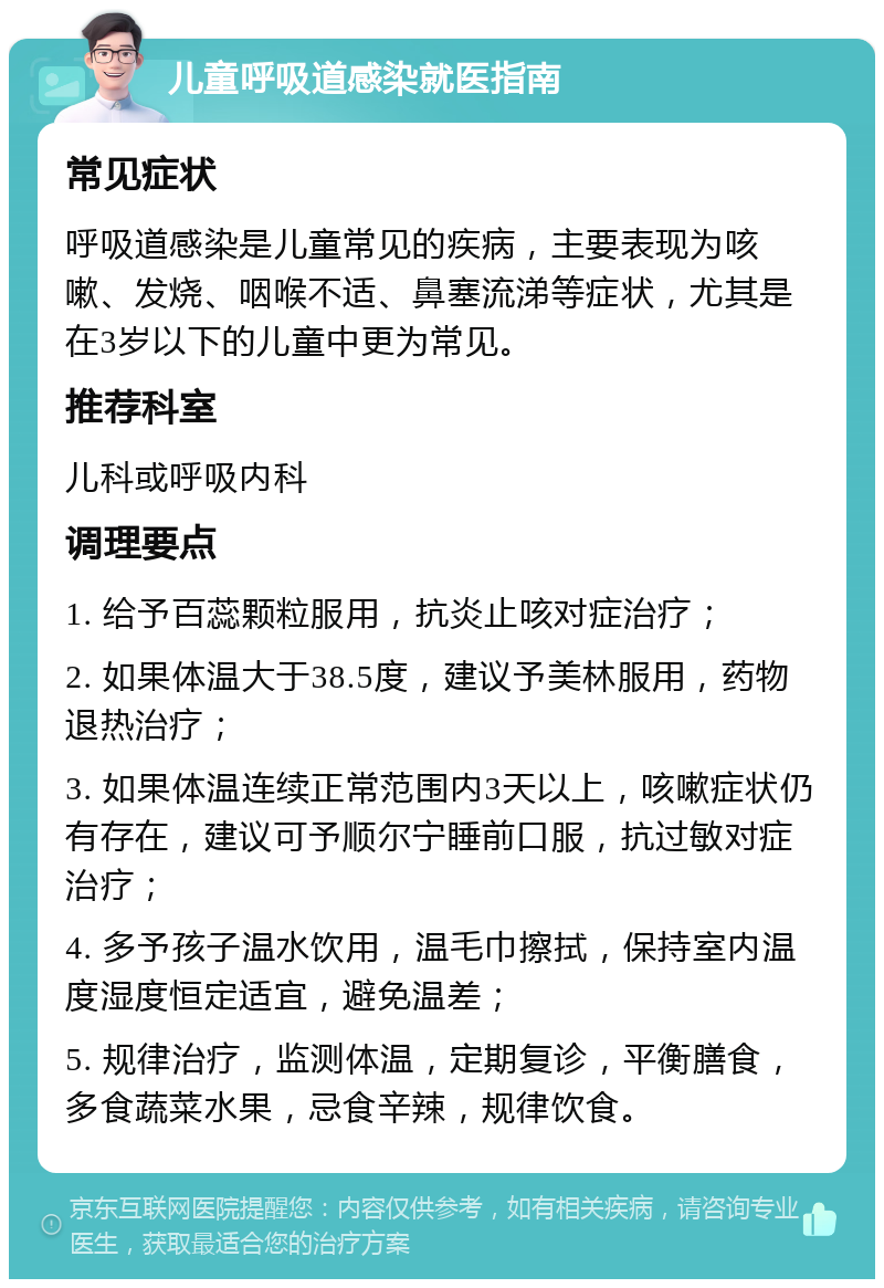 儿童呼吸道感染就医指南 常见症状 呼吸道感染是儿童常见的疾病，主要表现为咳嗽、发烧、咽喉不适、鼻塞流涕等症状，尤其是在3岁以下的儿童中更为常见。 推荐科室 儿科或呼吸内科 调理要点 1. 给予百蕊颗粒服用，抗炎止咳对症治疗； 2. 如果体温大于38.5度，建议予美林服用，药物退热治疗； 3. 如果体温连续正常范围内3天以上，咳嗽症状仍有存在，建议可予顺尔宁睡前口服，抗过敏对症治疗； 4. 多予孩子温水饮用，温毛巾擦拭，保持室内温度湿度恒定适宜，避免温差； 5. 规律治疗，监测体温，定期复诊，平衡膳食，多食蔬菜水果，忌食辛辣，规律饮食。