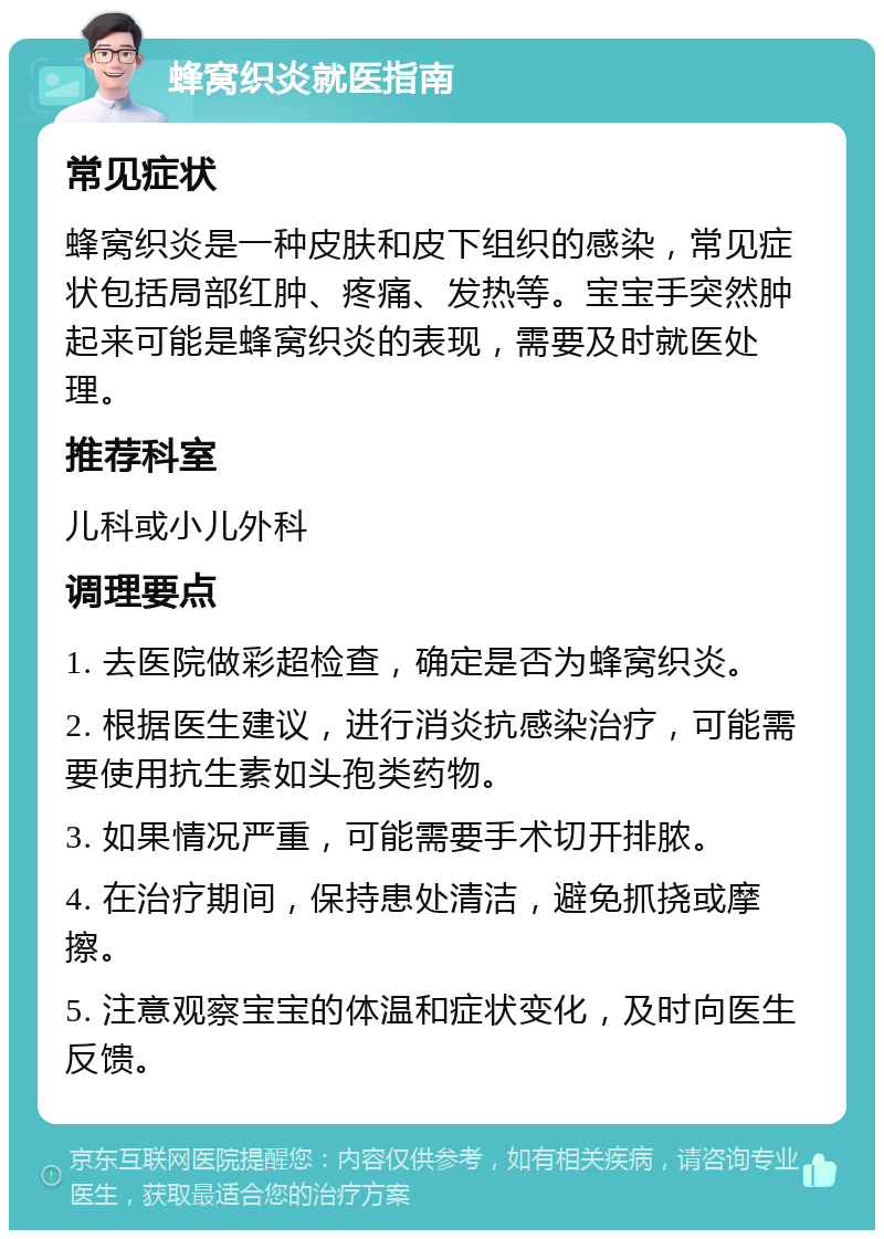 蜂窝织炎就医指南 常见症状 蜂窝织炎是一种皮肤和皮下组织的感染，常见症状包括局部红肿、疼痛、发热等。宝宝手突然肿起来可能是蜂窝织炎的表现，需要及时就医处理。 推荐科室 儿科或小儿外科 调理要点 1. 去医院做彩超检查，确定是否为蜂窝织炎。 2. 根据医生建议，进行消炎抗感染治疗，可能需要使用抗生素如头孢类药物。 3. 如果情况严重，可能需要手术切开排脓。 4. 在治疗期间，保持患处清洁，避免抓挠或摩擦。 5. 注意观察宝宝的体温和症状变化，及时向医生反馈。