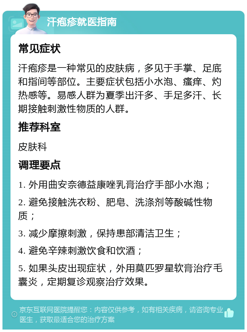 汗疱疹就医指南 常见症状 汗疱疹是一种常见的皮肤病，多见于手掌、足底和指间等部位。主要症状包括小水泡、瘙痒、灼热感等。易感人群为夏季出汗多、手足多汗、长期接触刺激性物质的人群。 推荐科室 皮肤科 调理要点 1. 外用曲安奈德益康唑乳膏治疗手部小水泡； 2. 避免接触洗衣粉、肥皂、洗涤剂等酸碱性物质； 3. 减少摩擦刺激，保持患部清洁卫生； 4. 避免辛辣刺激饮食和饮酒； 5. 如果头皮出现症状，外用莫匹罗星软膏治疗毛囊炎，定期复诊观察治疗效果。