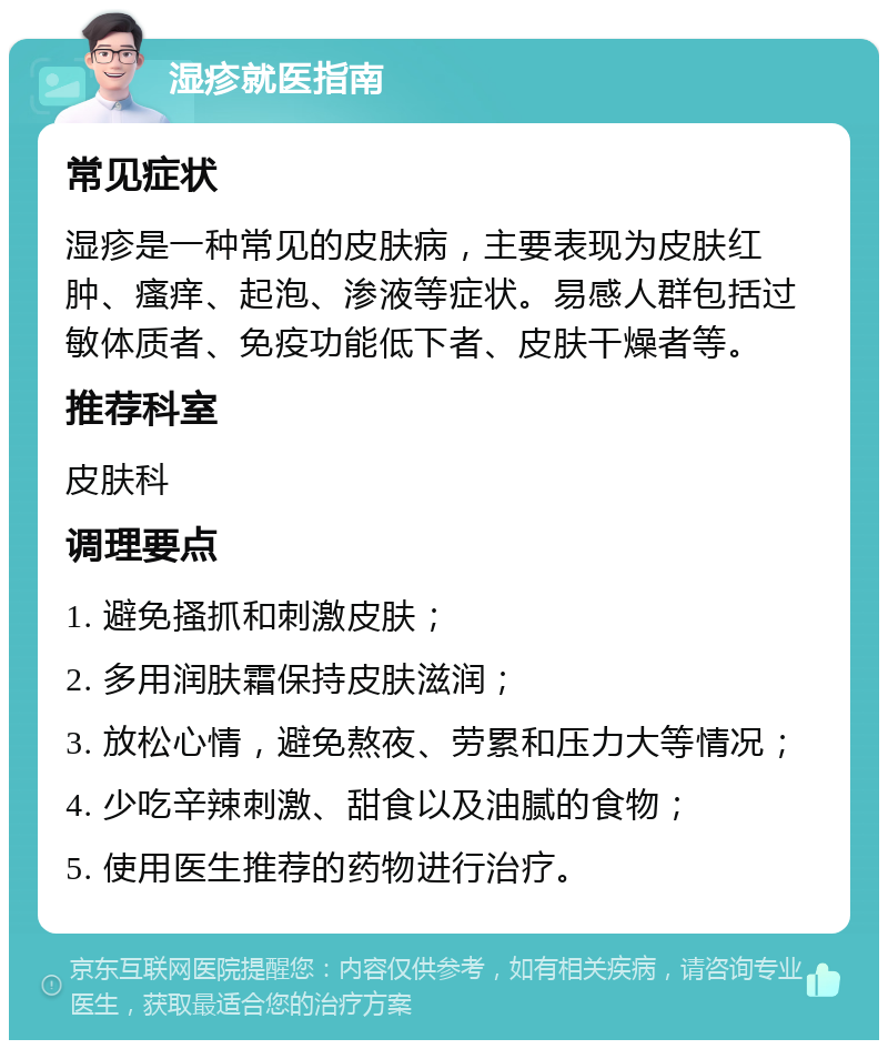 湿疹就医指南 常见症状 湿疹是一种常见的皮肤病，主要表现为皮肤红肿、瘙痒、起泡、渗液等症状。易感人群包括过敏体质者、免疫功能低下者、皮肤干燥者等。 推荐科室 皮肤科 调理要点 1. 避免搔抓和刺激皮肤； 2. 多用润肤霜保持皮肤滋润； 3. 放松心情，避免熬夜、劳累和压力大等情况； 4. 少吃辛辣刺激、甜食以及油腻的食物； 5. 使用医生推荐的药物进行治疗。