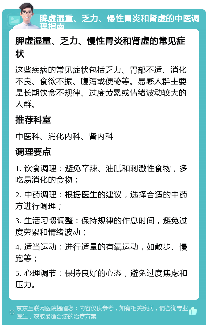 脾虚湿重、乏力、慢性胃炎和肾虚的中医调理指南 脾虚湿重、乏力、慢性胃炎和肾虚的常见症状 这些疾病的常见症状包括乏力、胃部不适、消化不良、食欲不振、腹泻或便秘等。易感人群主要是长期饮食不规律、过度劳累或情绪波动较大的人群。 推荐科室 中医科、消化内科、肾内科 调理要点 1. 饮食调理：避免辛辣、油腻和刺激性食物，多吃易消化的食物； 2. 中药调理：根据医生的建议，选择合适的中药方进行调理； 3. 生活习惯调整：保持规律的作息时间，避免过度劳累和情绪波动； 4. 适当运动：进行适量的有氧运动，如散步、慢跑等； 5. 心理调节：保持良好的心态，避免过度焦虑和压力。