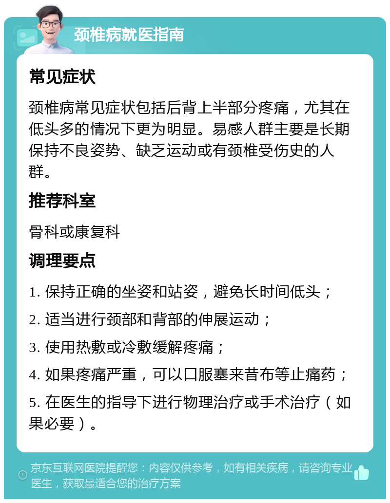 颈椎病就医指南 常见症状 颈椎病常见症状包括后背上半部分疼痛，尤其在低头多的情况下更为明显。易感人群主要是长期保持不良姿势、缺乏运动或有颈椎受伤史的人群。 推荐科室 骨科或康复科 调理要点 1. 保持正确的坐姿和站姿，避免长时间低头； 2. 适当进行颈部和背部的伸展运动； 3. 使用热敷或冷敷缓解疼痛； 4. 如果疼痛严重，可以口服塞来昔布等止痛药； 5. 在医生的指导下进行物理治疗或手术治疗（如果必要）。