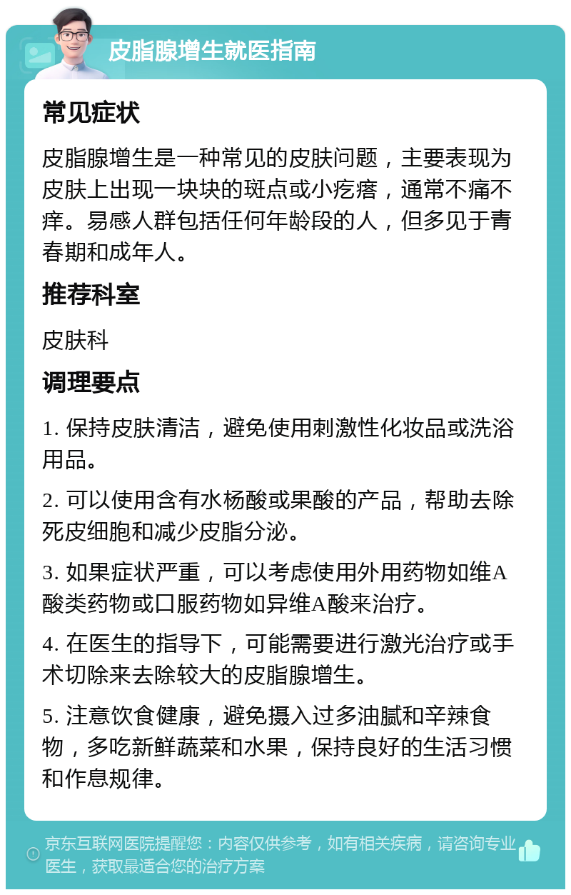 皮脂腺增生就医指南 常见症状 皮脂腺增生是一种常见的皮肤问题，主要表现为皮肤上出现一块块的斑点或小疙瘩，通常不痛不痒。易感人群包括任何年龄段的人，但多见于青春期和成年人。 推荐科室 皮肤科 调理要点 1. 保持皮肤清洁，避免使用刺激性化妆品或洗浴用品。 2. 可以使用含有水杨酸或果酸的产品，帮助去除死皮细胞和减少皮脂分泌。 3. 如果症状严重，可以考虑使用外用药物如维A酸类药物或口服药物如异维A酸来治疗。 4. 在医生的指导下，可能需要进行激光治疗或手术切除来去除较大的皮脂腺增生。 5. 注意饮食健康，避免摄入过多油腻和辛辣食物，多吃新鲜蔬菜和水果，保持良好的生活习惯和作息规律。