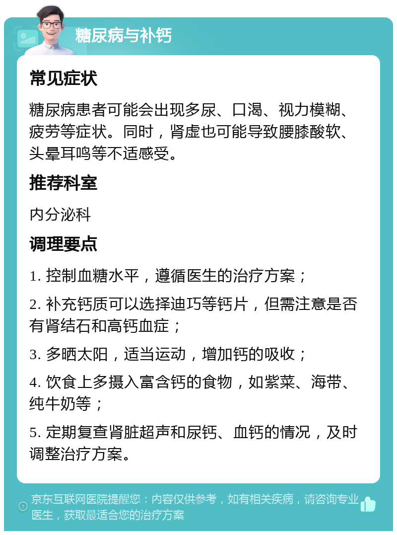 糖尿病与补钙 常见症状 糖尿病患者可能会出现多尿、口渴、视力模糊、疲劳等症状。同时，肾虚也可能导致腰膝酸软、头晕耳鸣等不适感受。 推荐科室 内分泌科 调理要点 1. 控制血糖水平，遵循医生的治疗方案； 2. 补充钙质可以选择迪巧等钙片，但需注意是否有肾结石和高钙血症； 3. 多晒太阳，适当运动，增加钙的吸收； 4. 饮食上多摄入富含钙的食物，如紫菜、海带、纯牛奶等； 5. 定期复查肾脏超声和尿钙、血钙的情况，及时调整治疗方案。