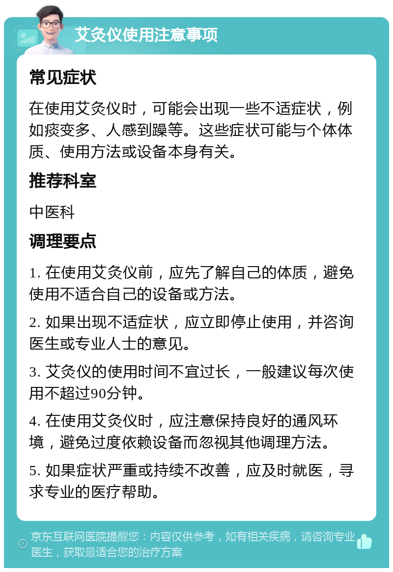 艾灸仪使用注意事项 常见症状 在使用艾灸仪时，可能会出现一些不适症状，例如痰变多、人感到躁等。这些症状可能与个体体质、使用方法或设备本身有关。 推荐科室 中医科 调理要点 1. 在使用艾灸仪前，应先了解自己的体质，避免使用不适合自己的设备或方法。 2. 如果出现不适症状，应立即停止使用，并咨询医生或专业人士的意见。 3. 艾灸仪的使用时间不宜过长，一般建议每次使用不超过90分钟。 4. 在使用艾灸仪时，应注意保持良好的通风环境，避免过度依赖设备而忽视其他调理方法。 5. 如果症状严重或持续不改善，应及时就医，寻求专业的医疗帮助。