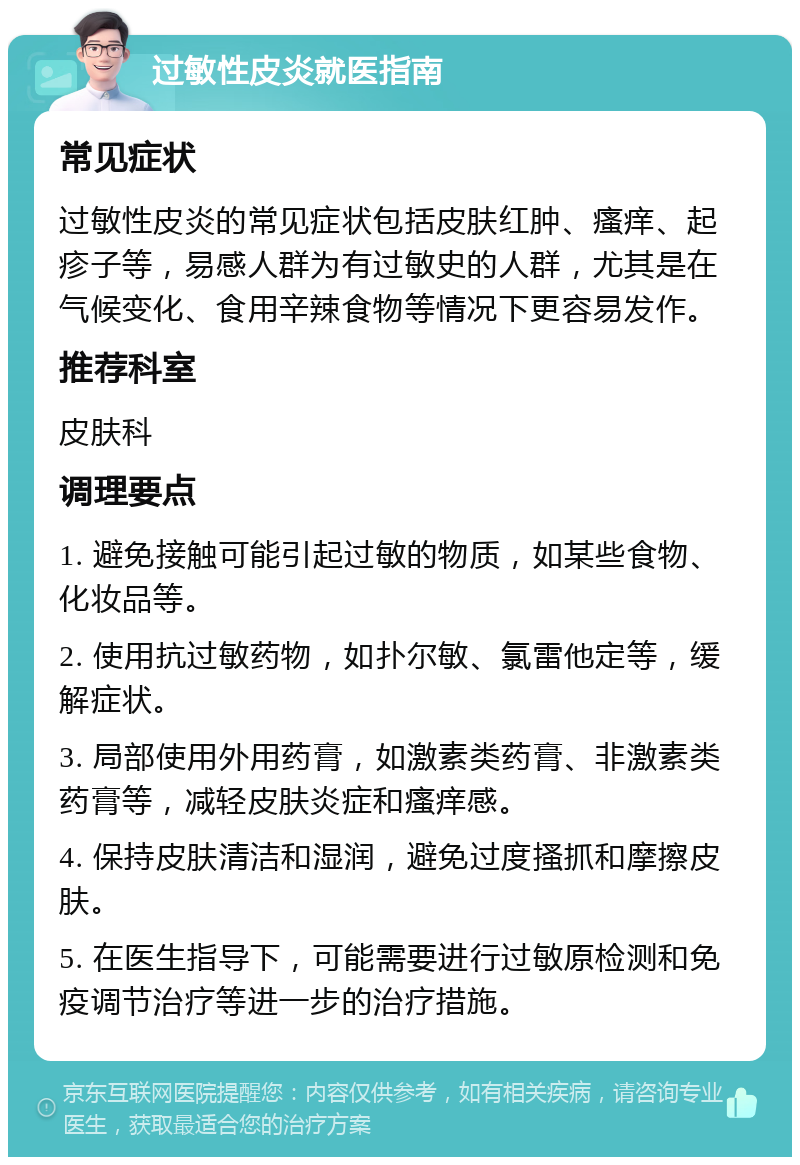 过敏性皮炎就医指南 常见症状 过敏性皮炎的常见症状包括皮肤红肿、瘙痒、起疹子等，易感人群为有过敏史的人群，尤其是在气候变化、食用辛辣食物等情况下更容易发作。 推荐科室 皮肤科 调理要点 1. 避免接触可能引起过敏的物质，如某些食物、化妆品等。 2. 使用抗过敏药物，如扑尔敏、氯雷他定等，缓解症状。 3. 局部使用外用药膏，如激素类药膏、非激素类药膏等，减轻皮肤炎症和瘙痒感。 4. 保持皮肤清洁和湿润，避免过度搔抓和摩擦皮肤。 5. 在医生指导下，可能需要进行过敏原检测和免疫调节治疗等进一步的治疗措施。